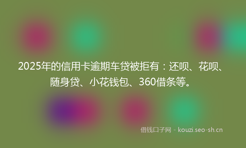2025年的信用卡逾期车贷被拒有：还呗、花呗、随身贷、小花钱包、360借条等。