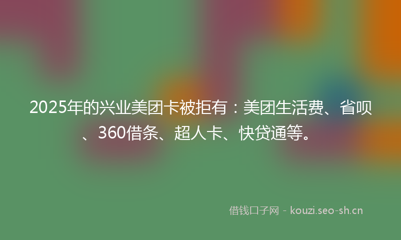 2025年的兴业美团卡被拒有：美团生活费、省呗、360借条、超人卡、快贷通等。