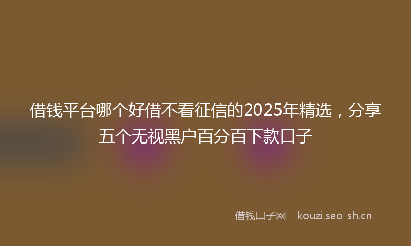 借钱平台哪个好借不看征信的2025年精选，分享五个无视黑户百分百下款口子
