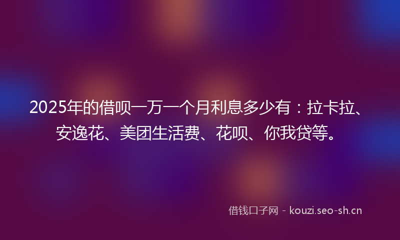 2025年的借呗一万一个月利息多少有：拉卡拉、安逸花、美团生活费、花呗、你我贷等。