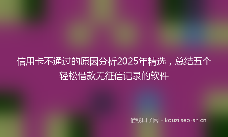 信用卡不通过的原因分析2025年精选，总结五个轻松借款无征信记录的软件