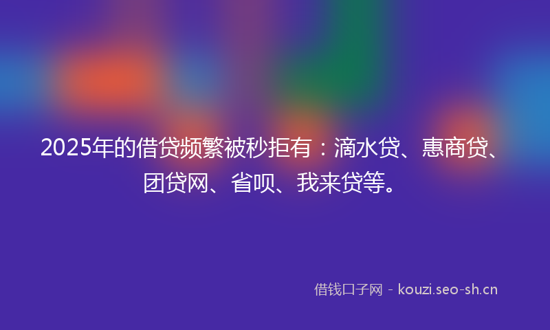 2025年的借贷频繁被秒拒有:滴水贷、惠商贷、团贷网、省呗、我来贷等。