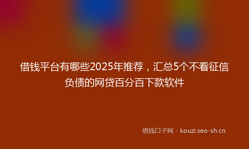 借钱平台有哪些2025年推荐，汇总5个不看征信负债的网贷百分百下款软件