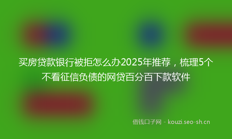 买房贷款银行被拒怎么办2025年推荐，梳理5个不看征信负债的网贷百分百下款软件