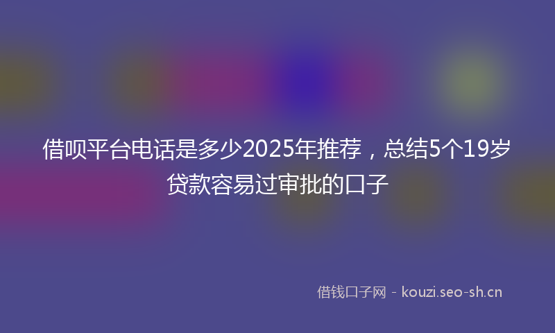 借呗平台电话是多少2025年推荐，总结5个19岁贷款容易过审批的口子