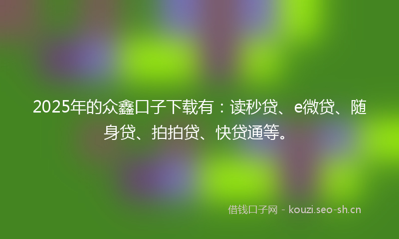 2025年的众鑫口子下载有：读秒贷、e微贷、随身贷、拍拍贷、快贷通等。