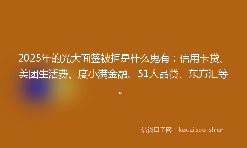 2025年的光大面签被拒是什么鬼有：信用卡贷、美团生活费、度小满金融、51人品贷、东方汇等。
