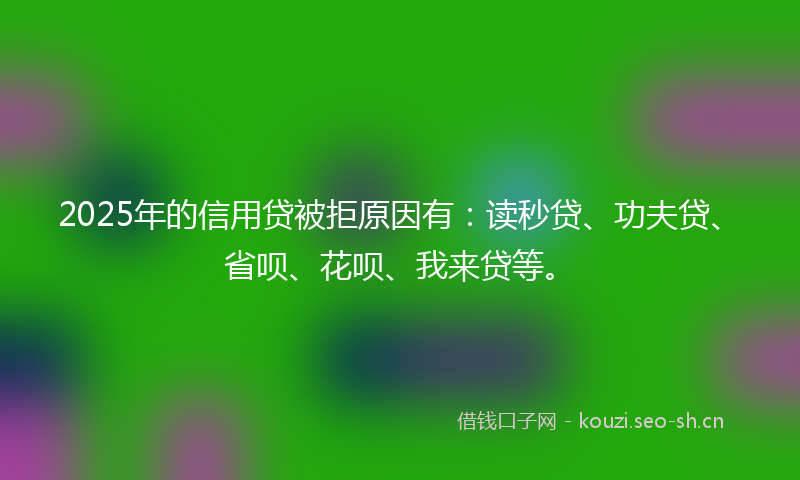 2025年的信用贷被拒原因有：读秒贷、功夫贷、省呗、花呗、我来贷等。