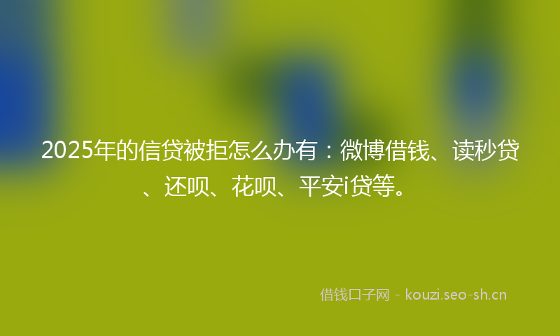 2025年的信贷被拒怎么办有：微博借钱、读秒贷、还呗、花呗、平安i贷等。