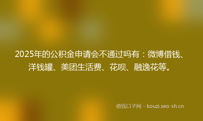 2025年的公积金申请会不通过吗有：微博借钱、洋钱罐、美团生活费、花呗、融逸花等。