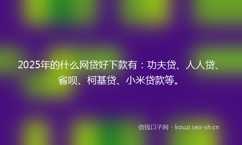 2025年的什么网贷好下款有：功夫贷、人人贷、省呗、柯基贷、小米贷款等。