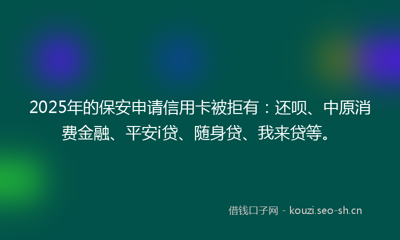 2025年的保安申请信用卡被拒有：还呗、中原消费金融、平安i贷、随身贷、我来贷等。