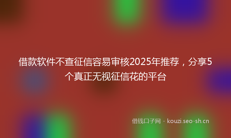 借款软件不查征信容易审核2025年推荐，分享5个真正无视征信花的平台