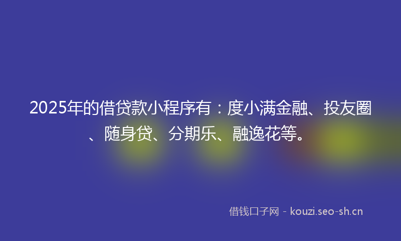 2025年的借贷款小程序有：度小满金融、投友圈、随身贷、分期乐、融逸花等。