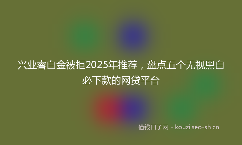兴业睿白金被拒2025年推荐，盘点五个无视黑白必下款的网贷平台
