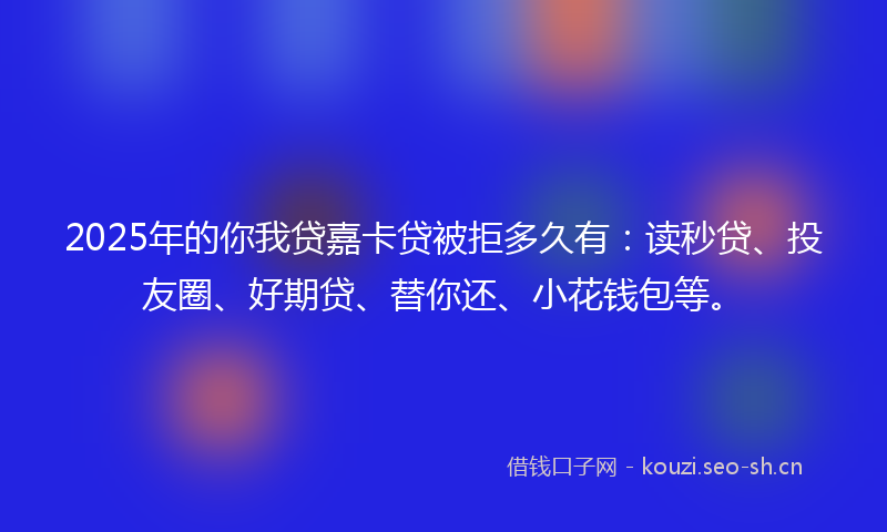 2025年的你我贷嘉卡贷被拒多久有：读秒贷、投友圈、好期贷、替你还、小花钱包等。