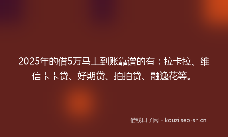 2025年的借5万马上到账靠谱的有：拉卡拉、维信卡卡贷、好期贷、拍拍贷、融逸花等。