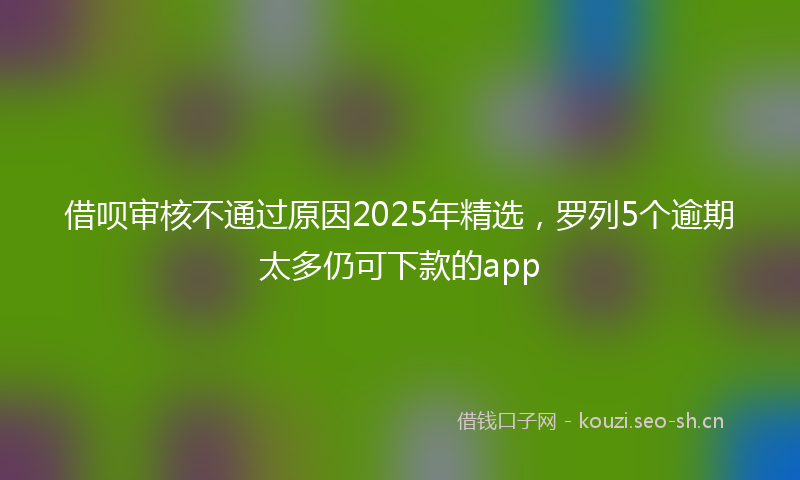 借呗审核不通过原因2025年精选，罗列5个逾期太多仍可下款的app