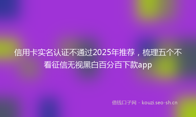信用卡实名认证不通过2025年推荐，梳理五个不看征信无视黑白百分百下款app