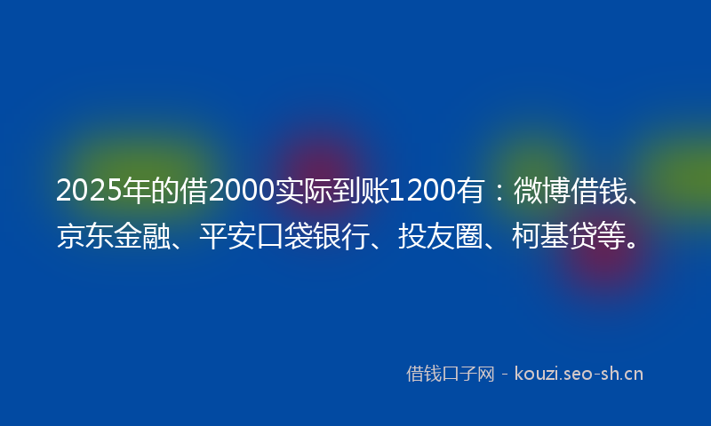 2025年的借2000实际到账1200有：微博借钱、京东金融、平安口袋银行、投友圈、柯基贷等。