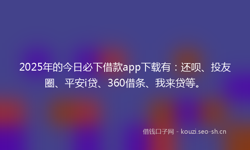 2025年的今日必下借款app下载有：还呗、投友圈、平安i贷、360借条、我来贷等。