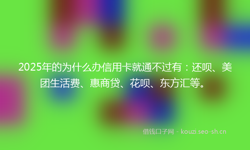 2025年的为什么办信用卡就通不过有：还呗、美团生活费、惠商贷、花呗、东方汇等。