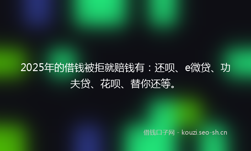 2025年的借钱被拒就赔钱有：还呗、e微贷、功夫贷、花呗、替你还等。