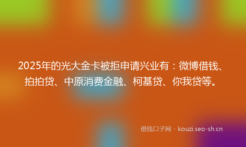 2025年的光大金卡被拒申请兴业有：微博借钱、拍拍贷、中原消费金融、柯基贷、你我贷等。