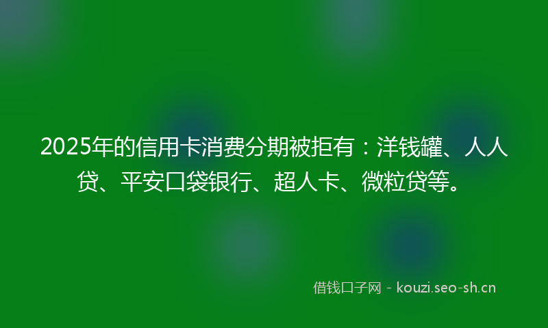 2025年的信用卡消费分期被拒有:洋钱罐、人人贷、平安口袋银行、超人卡、微粒贷等。