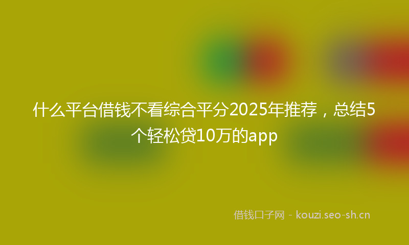 什么平台借钱不看综合平分2025年推荐，总结5个轻松贷10万的app