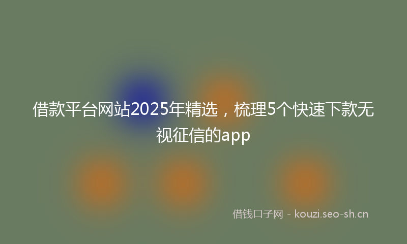 借款平台网站2025年精选，梳理5个快速下款无视征信的app
