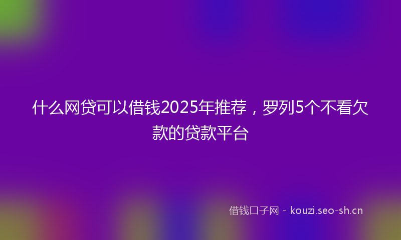 什么网贷可以借钱2025年推荐，罗列5个不看欠款的贷款平台