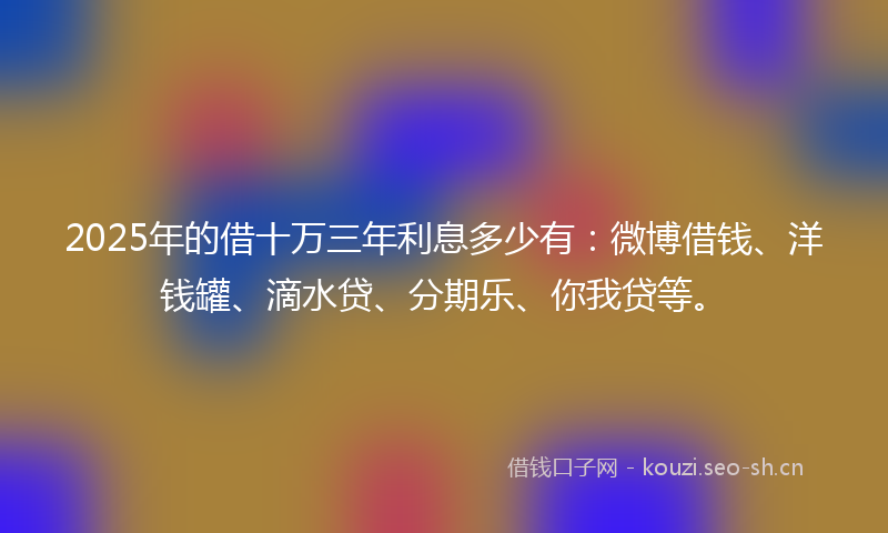 2025年的借十万三年利息多少有：微博借钱、洋钱罐、滴水贷、分期乐、你我贷等。
