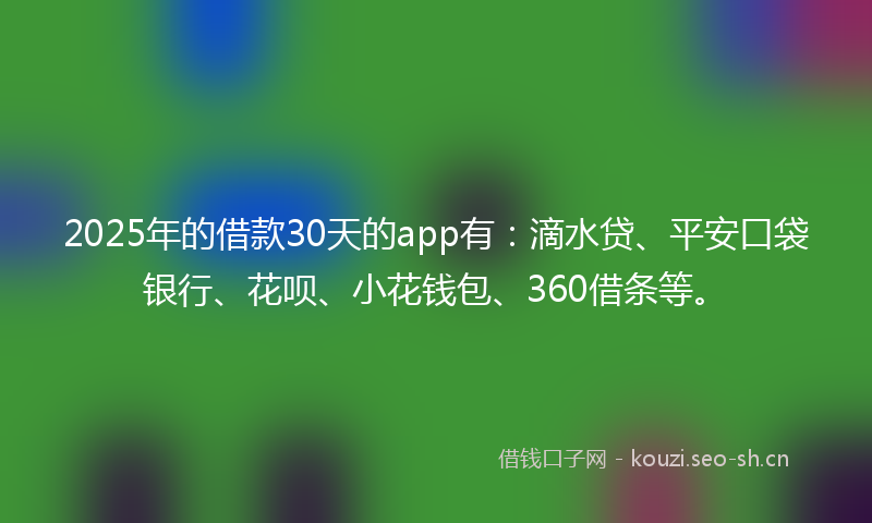 2025年的借款30天的app有：滴水贷、平安口袋银行、花呗、小花钱包、360借条等。