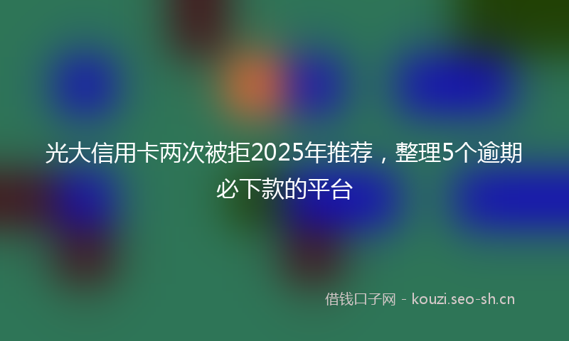 光大信用卡两次被拒2025年推荐，整理5个逾期必下款的平台