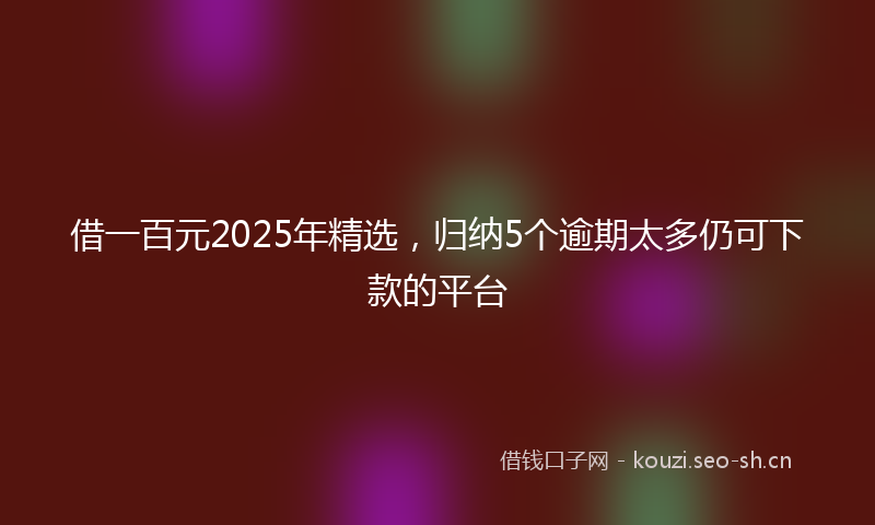 借一百元2025年精选，归纳5个逾期太多仍可下款的平台