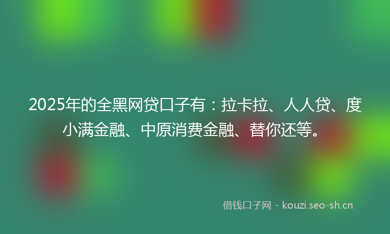 2025年的全黑网贷口子有：拉卡拉、人人贷、度小满金融、中原消费金融、替你还等。