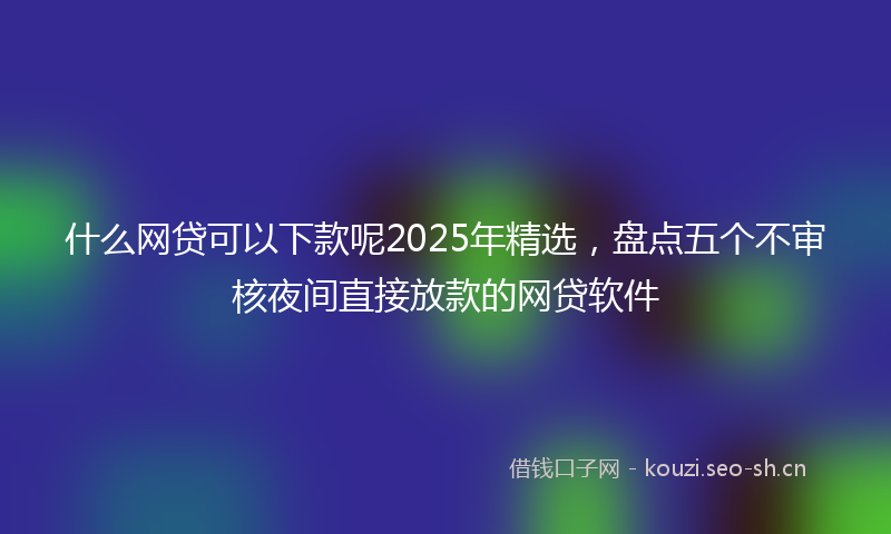 什么网贷可以下款呢2025年精选,盘点五个不审核夜间直接放款的网贷软件