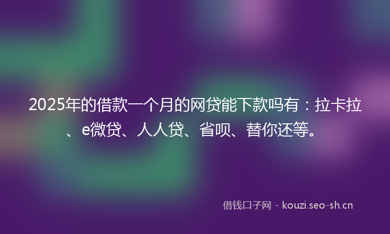 2025年的借款一个月的网贷能下款吗有：拉卡拉、e微贷、人人贷、省呗、替你还等。