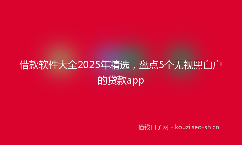 借款软件大全2025年精选，盘点5个无视黑白户的贷款app