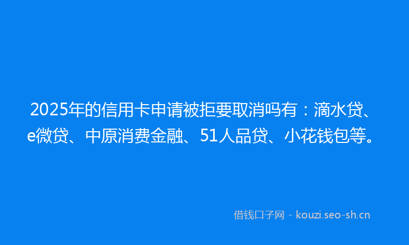 2025年的信用卡申请被拒要取消吗有：滴水贷、e微贷、中原消费金融、51人品贷、小花钱包等。