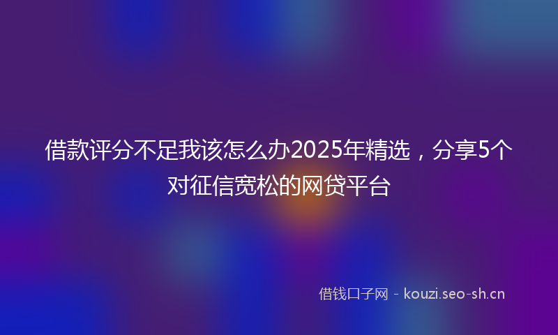 借款评分不足我该怎么办2025年精选，分享5个对征信宽松的网贷平台