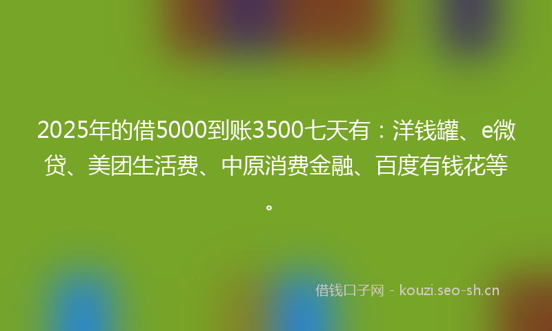 2025年的借5000到账3500七天有:洋钱罐、e微贷、美团生活费、中原消费金融、百度有钱花等。