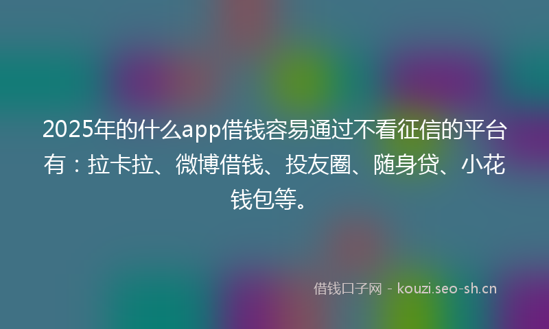 2025年的什么app借钱容易通过不看征信的平台有：拉卡拉、微博借钱、投友圈、随身贷、小花钱包等。