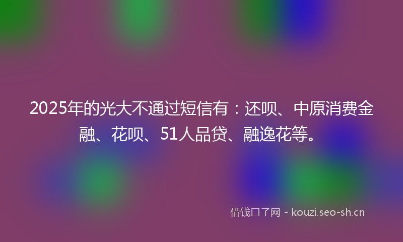 2025年的光大不通过短信有:还呗、中原消费金融、花呗、51人品贷、融逸花等。