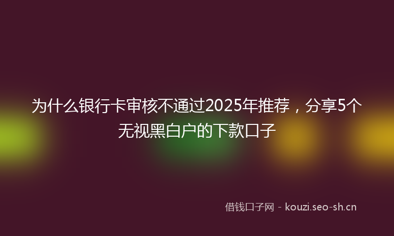 为什么银行卡审核不通过2025年推荐，分享5个无视黑白户的下款口子