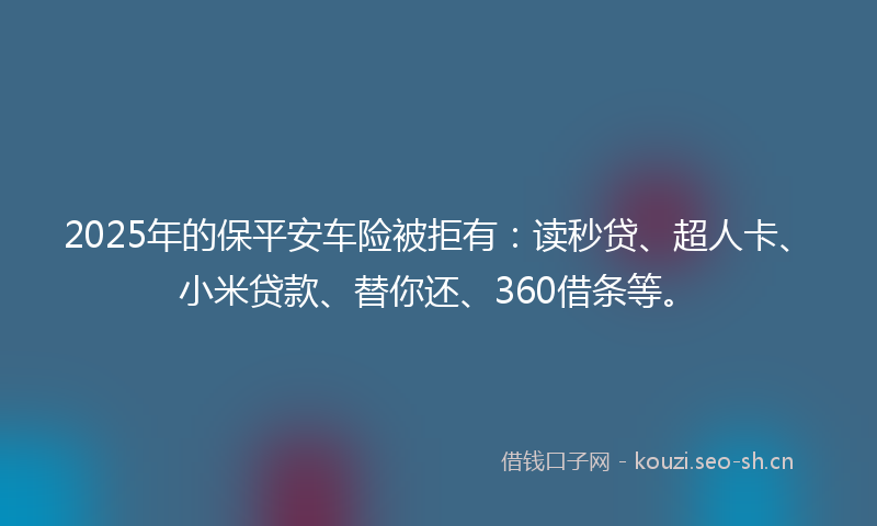 2025年的保平安车险被拒有：读秒贷、超人卡、小米贷款、替你还、360借条等。