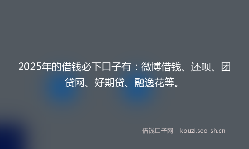 2025年的借钱必下口子有：微博借钱、还呗、团贷网、好期贷、融逸花等。