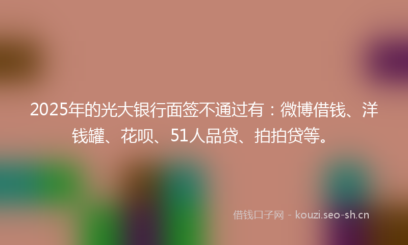 2025年的光大银行面签不通过有：微博借钱、洋钱罐、花呗、51人品贷、拍拍贷等。