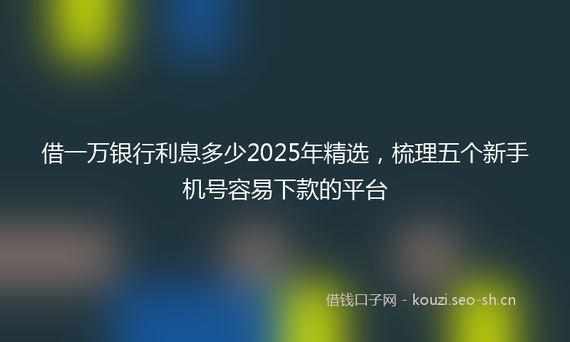 借一万银行利息多少2025年精选，梳理五个新手机号容易下款的平台